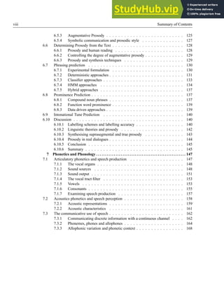 viii Summary of Contents
6.5.3 Augmentative Prosody . . . . . . . . . . . . . . . . . . . . . . . . . . 125
6.5.4 Symbolic communication and prosodic style . . . . . . . . . . . . . . 127
6.6 Determining Prosody from the Text . . . . . . . . . . . . . . . . . . . . . . . . 128
6.6.1 Prosody and human reading . . . . . . . . . . . . . . . . . . . . . . . 128
6.6.2 Controlling the degree of augmentative prosody . . . . . . . . . . . . . 129
6.6.3 Prosody and synthesis techniques . . . . . . . . . . . . . . . . . . . . 129
6.7 Phrasing prediction . . . . . . . . . . . . . . . . . . . . . . . . . . . . . . . . 130
6.7.1 Experimental formulation . . . . . . . . . . . . . . . . . . . . . . . . 130
6.7.2 Deterministic approaches . . . . . . . . . . . . . . . . . . . . . . . . . 131
6.7.3 Classifier approaches . . . . . . . . . . . . . . . . . . . . . . . . . . . 133
6.7.4 HMM approaches . . . . . . . . . . . . . . . . . . . . . . . . . . . . 134
6.7.5 Hybrid approaches . . . . . . . . . . . . . . . . . . . . . . . . . . . . 137
6.8 Prominence Prediction . . . . . . . . . . . . . . . . . . . . . . . . . . . . . . . 137
6.8.1 Compound noun phrases . . . . . . . . . . . . . . . . . . . . . . . . . 137
6.8.2 Function word prominence . . . . . . . . . . . . . . . . . . . . . . . . 139
6.8.3 Data driven approaches . . . . . . . . . . . . . . . . . . . . . . . . . . 139
6.9 Intonational Tune Prediction . . . . . . . . . . . . . . . . . . . . . . . . . . . 140
6.10 Discussion . . . . . . . . . . . . . . . . . . . . . . . . . . . . . . . . . . . . . 140
6.10.1 Labelling schemes and labelling accuracy . . . . . . . . . . . . . . . . 140
6.10.2 Linguistic theories and prosody . . . . . . . . . . . . . . . . . . . . . 142
6.10.3 Synthesising suprasegmental and true prosody . . . . . . . . . . . . . 143
6.10.4 Prosody in real dialogues . . . . . . . . . . . . . . . . . . . . . . . . . 144
6.10.5 Conclusion . . . . . . . . . . . . . . . . . . . . . . . . . . . . . . . . 145
6.10.6 Summary . . . . . . . . . . . . . . . . . . . . . . . . . . . . . . . . . 145
7 Phonetics and Phonology . . . . . . . . . . . . . . . . . . . . . . . . . . . . . . . . . . . . . . . . . . . . . . . . . . . 147
7.1 Articulatory phonetics and speech production . . . . . . . . . . . . . . . . . . 147
7.1.1 The vocal organs . . . . . . . . . . . . . . . . . . . . . . . . . . . . . 148
7.1.2 Sound sources . . . . . . . . . . . . . . . . . . . . . . . . . . . . . . 148
7.1.3 Sound output . . . . . . . . . . . . . . . . . . . . . . . . . . . . . . . 151
7.1.4 The vocal tract filter . . . . . . . . . . . . . . . . . . . . . . . . . . . 153
7.1.5 Vowels . . . . . . . . . . . . . . . . . . . . . . . . . . . . . . . . . . 153
7.1.6 Consonants . . . . . . . . . . . . . . . . . . . . . . . . . . . . . . . . 155
7.1.7 Examining speech production . . . . . . . . . . . . . . . . . . . . . . 157
7.2 Acoustics phonetics and speech perception . . . . . . . . . . . . . . . . . . . . 158
7.2.1 Acoustic representations . . . . . . . . . . . . . . . . . . . . . . . . . 159
7.2.2 Acoustic characteristics . . . . . . . . . . . . . . . . . . . . . . . . . 161
7.3 The communicative use of speech . . . . . . . . . . . . . . . . . . . . . . . . . 162
7.3.1 Communicating discrete information with a continuous channel . . . . 162
7.3.2 Phonemes, phones and allophones . . . . . . . . . . . . . . . . . . . . 164
7.3.3 Allophonic variation and phonetic context . . . . . . . . . . . . . . . . 168
 