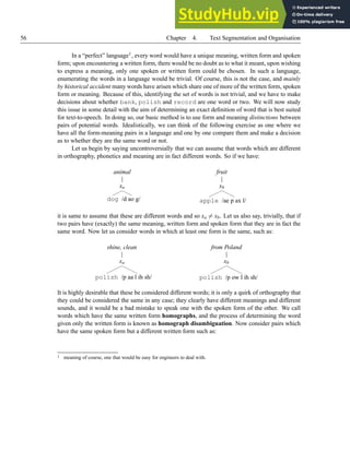 56 Chapter 4. Text Segmentation and Organisation
In a “perfect” language1, every word would have a unique meaning, written form and spoken
form; upon encountering a written form, there would be no doubt as to what it meant, upon wishing
to express a meaning, only one spoken or written form could be chosen. In such a language,
enumerating the words in a language would be trivial. Of course, this is not the case, and mainly
by historical accident many words have arisen which share one of more of the written form, spoken
form or meaning. Because of this, identifying the set of words is not trivial, and we have to make
decisions about whether bank, polish and record are one word or two. We will now study
this issue in some detail with the aim of determining an exact definition of word that is best suited
for text-to-speech. In doing so, our basic method is to use form and meaning distinctions between
pairs of potential words. Idealistically, we can think of the following exercise as one where we
have all the form-meaning pairs in a language and one by one compare them and make a decision
as to whether they are the same word or not.
Let us begin by saying uncontroversially that we can assume that words which are different
in orthography, phonetics and meaning are in fact different words. So if we have:
animal
xa
dog /d ao g/
fruit
xb
apple /ae p ax l/
it is same to assume that these are different words and so xa 6= xb. Let us also say, trivially, that if
two pairs have (exactly) the same meaning, written form and spoken form that they are in fact the
same word. Now let us consider words in which at least one form is the same, such as:
shine, clean
xa
polish /p aa l ih sh/
from Poland
xb
polish /p ow l ih sh/
It is highly desirable that these be considered different words; it is only a quirk of orthography that
they could be considered the same in any case; they clearly have different meanings and different
sounds, and it would be a bad mistake to speak one with the spoken form of the other. We call
words which have the same written form homographs, and the process of determining the word
given only the written form is known as homograph disambiguation. Now consider pairs which
have the same spoken form but a different written form such as:
1 meaning of course, one that would be easy for engineers to deal with.
 