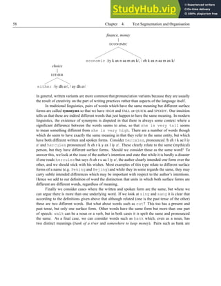 58 Chapter 4. Text Segmentation and Organisation
finance, money
ECONOMIC
economic /iy k ax n aa m ax k/, / eh k ax n aa m ax k/
choice
EITHER
either /iy dh er/, / ay dh er/
In general, written variants are more common that pronunciation variants because they are usually
the result of creativity on the part of writing practices rather than aspects of the language itself.
In traditional linguistics, pairs of words which have the same meaning but different surface
forms are called synonyms so that we have HIGH and TALL or QUICK and SPEEDY. Our intuition
tells us that these are indeed different words that just happen to have the same meaning. In modern
linguistics, the existence of synonyms is disputed in that there is always some context where a
significant difference between the words seems to arise, so that she is very tall seems
to mean something different from she is very high. There are a number of words though
which do seem to have exactly the same meaning in that they refer to the same entity, but which
have both different written and spoken forms. Consider hercales, pronounced /h eh r k ae l iy
z/ and hercules pronounced /h eh r k y ax l iy z/. These clearly relate to the same (mythical)
person, but they have different surface forms. Should we consider these as the same word? To
answer this, we look at the issue of the author’s intention and state that while it is hardly a disaster
if one reads hercules but says /h eh r c aa l iy z/, the author clearly intended one form over the
other, and we should stick with his wishes. Most examples of this type relate to different surface
forms of a name (e.g. Peking and Bejing) and while they in some regards the same, they may
carry subtle intended differences which may be important with respect to the author’s intentions.
Hence we add to our definition of word the distinction that units in which both surface forms are
different are different words, regardless of meaning.
Finally we consider cases where the written and spoken form are the same, but where we
can argue there is more than one underlying word. If we look at sing and sang it is clear that
according to the definitions given above that although related (one is the past tense of the other)
these are two different words. But what about words such as cut? This too has a present and
past tense, but only one surface form. Other words have the same form but more than one part
of speech: walk can be a noun or a verb, but in both cases it is spelt the same and pronounced
the same. As a final case, we can consider words such as bank which, even as a noun, has
two distinct meanings (bank of a river and somewhere to keep money). Pairs such as bank are
 