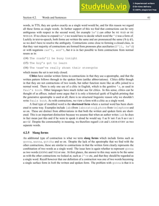 Section 4.2. Words and Sentences 61
words, in TTS, they are spoken exactly as a single word would be, and for this reason we regard
all these forms as single words. In further support of this we find that contractions can be very
ambiguous with respect to the second word, for example he’d can either be HE HAD or HE
WOULD. If we chose to expand he’d we would have to decide which word the ’d was a form of.
Luckily in text-to-speech, both forms are written the same and are pronounced the same (/h iy d/),
so we don’t have to resolve the ambiguity. Contractions come close to forming a closed class, in
that they vast majority of contractions are formed from pronouns plus auxiliaries (I’ll, he’d)
or with negations can’t, won’t, but it is in fact possible to form contractions from normal
nouns as in:
(14) The roads’ll be busy tonight
(15) The boy’s got to learn
(16) The team’ve really shown their strengths
which means the set is not truly closed.
Clitics have similar written forms to contractions in that they use a apostrophe, and that the
written pattern follows through to the spoken form (unlike abbreviations). Clitics differ though
in that they are not contractions of two words, but rather function more like an affix joined to a
normal word. There is only one use of a clitic in English, which is the genitive ’s, as used in
Paul’s book. Other languages have much richer use for clitics. In this sense, clitics can be
thought of as affixes; indeed some argue that it is only a historical quirk of English printing that
the generative apostrophe is used at all; there is no structural linguistic reason why we shouldn’t
write Pauls book. As with contractions, we view a form with a clitic as a single word.
A final type of modified word is the shortened form where a normal word has been short-
ened in some way. Examples include lab (from laboratory), phone from telephone and
so on. These are distinct from abbreviations in that both the written and spoken form are short-
ened. This is an important distinction because we assume that when an author writes lab he does
in fact mean just this and if he were to speak it aloud he would say /l ae b/ not /l ax b ao r ax t
ao r ii/. Despite the commonality in meaning, we therefore regard LAB and LABORATORY as two
separate words.
4.2.5 Slang forms
An additional type of contraction is what we term slang forms which include forms such as
gonna, wanna, gotcha and so on. Despite the lack of the apostrophe that we find with the
other contractions, these are similar to contractions in that the written form clearly represents the
combination of two words as a single word. The issue here is again whether to represent gonna
as two words (GOING and TO) or one. At first glance, the answer to this may seem to be the same
as with the other contractions we looked at, such as I’ve etc, and that they should be regarded as
a single word. Recall however that our definition of a contraction was one of two words becoming
a single surface form in both the written and spoken form. The problem with gonna is that it is
 