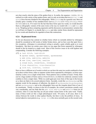 62 Chapter 4. Text Segmentation and Organisation
not clear exactly what the status of the spoken form is. In reality, the sequence <GOING, TO> is
realised in a wide variety of fine spoken forms, and it is only an accident that two (going to and
gonna) have become standard in the orthography. While gonna may be a genuine case, there are
actually quite a number of less standard forms such as gotcha (GOT YOU), (whadaya WHAT
DO YOU) and so on. If it wasn’t for the fact that these forms span two words, we would describe
them as orthographic variants of the same word, in the way we would with nite and thru and
so on. Weighing up these competing arguments and the discussion on pronunciation variation that
we will have in Chapter 8, we decide that gonna and other similar forms should be represented
by two words and should not be regarded as bona fide contractions.
4.2.6 Hyphenated forms
So far our discussion has centred on whether forms which we normally delimit by whitespace
should be considered as full words or further broken down, and we have seen that apart from a
few exceptions, whitespace in conventional writing is actually a quite reliable guide as to word
boundaries. But there are certain cases where we can argue that forms separated by whitespace
should in fact be treated as a single word. Most of this involves issues to do with hyphens and
compounding. Consider the following examples:
(17) a. last ditch, last-ditch
b. spokes woman, spokes-woman, spokeswoman
c. web site, web-site, website
d. new line, new-line, newline
e. steam boat, steam-boat, steamboat
f. vice chancellor, vice-chancellor
g. lock nut, lock-nut, locknut
Here we have a different set of words in which we can have the same two words combined to form
up to three written forms; either as separate written forms separated by whitespace, as forms sepa-
rated by a colon, or as a single written form. These patterns raise a number of issues. Firstly, there
can be a huge number of forms such as SPOKESWOMAN, in which two relatively common words
combine to form a single token. While we could again put every form of this type in the lexicon
as is, there are likely to be several unknown forms. Secondly, words like spokeswoman act like
separate words for the purposes of inflection; the plural of spokeswoman is spokeswomen
and not spokeswomans, and so the orthographic form uses the irregular plural form of one of
its constituents. Thirdly, as shown in the list of examples, the written conventions actually used
vary considerably, and one finds that the web site, web-site and website forms are all
common, when it is clear that they are all just written variant forms of the same word. Finally,
many of these words act like a single phonological word. Of course, in all cases, there is no
silence between the words in when spoken fluently, but there is also the problem of stress. In
normal adjective noun patterns (e.g. large site) the stress normally goes on the second word,
 