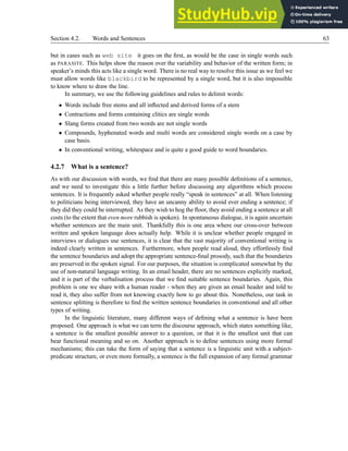 Section 4.2. Words and Sentences 63
but in cases such as web site it goes on the first, as would be the case in single words such
as PARASITE. This helps show the reason over the variability and behavior of the written form; in
speaker’s minds this acts like a single word. There is no real way to resolve this issue as we feel we
must allow words like blackbird to be represented by a single word, but it is also impossible
to know where to draw the line.
In summary, we use the following guidelines and rules to delimit words:
• Words include free stems and all inflected and derived forms of a stem
• Contractions and forms containing clitics are single words
• Slang forms created from two words are not single words
• Compounds, hyphenated words and multi words are considered single words on a case by
case basis.
• In conventional writing, whitespace and is quite a good guide to word boundaries.
4.2.7 What is a sentence?
As with our discussion with words, we find that there are many possible definitions of a sentence,
and we need to investigate this a little further before discussing any algorithms which process
sentences. It is frequently asked whether people really “speak in sentences” at all. When listening
to politicians being interviewed, they have an uncanny ability to avoid ever ending a sentence; if
they did they could be interrupted. As they wish to hog the floor, they avoid ending a sentence at all
costs (to the extent that even more rubbish is spoken). In spontaneous dialogue, it is again uncertain
whether sentences are the main unit. Thankfully this is one area where our cross-over between
written and spoken language does actually help. While it is unclear whether people engaged in
interviews or dialogues use sentences, it is clear that the vast majority of conventional writing is
indeed clearly written in sentences. Furthermore, when people read aloud, they effortlessly find
the sentence boundaries and adopt the appropriate sentence-final prosody, such that the boundaries
are preserved in the spoken signal. For our purposes, the situation is complicated somewhat by the
use of non-natural language writing. In an email header, there are no sentences explicitly marked,
and it is part of the verbalisation process that we find suitable sentence boundaries. Again, this
problem is one we share with a human reader - when they are given an email header and told to
read it, they also suffer from not knowing exactly how to go about this. Nonetheless, our task in
sentence splitting is therefore to find the written sentence boundaries in conventional and all other
types of writing.
In the linguistic literature, many different ways of defining what a sentence is have been
proposed. One approach is what we can term the discourse approach, which states something like,
a sentence is the smallest possible answer to a question, or that it is the smallest unit that can
bear functional meaning and so on. Another approach is to define sentences using more formal
mechanisms; this can take the form of saying that a sentence is a linguistic unit with a subject-
predicate structure, or even more formally, a sentence is the full expansion of any formal grammar
 