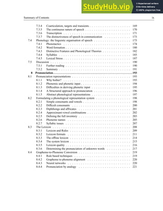 Summary of Contents ix
7.3.4 Coarticulation, targets and transients . . . . . . . . . . . . . . . . . . . 169
7.3.5 The continuous nature of speech . . . . . . . . . . . . . . . . . . . . . 170
7.3.6 Transcription . . . . . . . . . . . . . . . . . . . . . . . . . . . . . . . 171
7.3.7 The distinctiveness of speech in communication . . . . . . . . . . . . 173
7.4 Phonology: the linguistic organisation of speech . . . . . . . . . . . . . . . . . 173
7.4.1 Phonotactics . . . . . . . . . . . . . . . . . . . . . . . . . . . . . . . 174
7.4.2 Word formation . . . . . . . . . . . . . . . . . . . . . . . . . . . . . . 180
7.4.3 Distinctive Features and Phonological Theories . . . . . . . . . . . . . 182
7.4.4 Syllables . . . . . . . . . . . . . . . . . . . . . . . . . . . . . . . . . 185
7.4.5 Lexical Stress . . . . . . . . . . . . . . . . . . . . . . . . . . . . . . . 187
7.5 Discussion . . . . . . . . . . . . . . . . . . . . . . . . . . . . . . . . . . . . . 190
7.5.1 Further reading . . . . . . . . . . . . . . . . . . . . . . . . . . . . . . 190
7.5.2 Summary . . . . . . . . . . . . . . . . . . . . . . . . . . . . . . . . . 191
8 Pronunciation. . . . . . . . . . . . . . . . . . . . . . . . . . . . . . . . . . . . . . . . . . . . . . . . . . . . . . . . . . . . . . 193
8.1 Pronunciation representations . . . . . . . . . . . . . . . . . . . . . . . . . . . 193
8.1.1 Why bother? . . . . . . . . . . . . . . . . . . . . . . . . . . . . . . . 193
8.1.2 Phonemic and phonetic input . . . . . . . . . . . . . . . . . . . . . . . 194
8.1.3 Difficulties in deriving phonetic input . . . . . . . . . . . . . . . . . . 195
8.1.4 A Structured approach to pronunciation . . . . . . . . . . . . . . . . . 196
8.1.5 Abstract phonological representations . . . . . . . . . . . . . . . . . . 197
8.2 Formulating a phonological representation system . . . . . . . . . . . . . . . . 198
8.2.1 Simple consonants and vowels . . . . . . . . . . . . . . . . . . . . . . 198
8.2.2 Difficult consonants . . . . . . . . . . . . . . . . . . . . . . . . . . . 200
8.2.3 Diphthongs and affricates . . . . . . . . . . . . . . . . . . . . . . . . 201
8.2.4 Approximant-vowel combinations . . . . . . . . . . . . . . . . . . . . 202
8.2.5 Defining the full inventory . . . . . . . . . . . . . . . . . . . . . . . . 203
8.2.6 Phoneme names . . . . . . . . . . . . . . . . . . . . . . . . . . . . . 205
8.2.7 Syllabic issues . . . . . . . . . . . . . . . . . . . . . . . . . . . . . . 207
8.3 The Lexicon . . . . . . . . . . . . . . . . . . . . . . . . . . . . . . . . . . . . 208
8.3.1 Lexicon and Rules . . . . . . . . . . . . . . . . . . . . . . . . . . . . 209
8.3.2 Lexicon formats . . . . . . . . . . . . . . . . . . . . . . . . . . . . . 211
8.3.3 The offline lexicon . . . . . . . . . . . . . . . . . . . . . . . . . . . . 214
8.3.4 The system lexicon . . . . . . . . . . . . . . . . . . . . . . . . . . . . 215
8.3.5 Lexicon quality . . . . . . . . . . . . . . . . . . . . . . . . . . . . . . 216
8.3.6 Determining the pronunciation of unknown words . . . . . . . . . . . 217
8.4 Grapheme-to-Phoneme Conversion . . . . . . . . . . . . . . . . . . . . . . . . 219
8.4.1 Rule based techniques . . . . . . . . . . . . . . . . . . . . . . . . . . 219
8.4.2 Grapheme to phoneme alignment . . . . . . . . . . . . . . . . . . . . 220
8.4.3 Neural networks . . . . . . . . . . . . . . . . . . . . . . . . . . . . . 220
8.4.4 Pronunciation by analogy . . . . . . . . . . . . . . . . . . . . . . . . 221
 