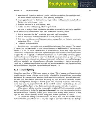 Section 4.3. Text Segmentation 67
3. Move forwards through the sentence, examine each character and the character following it,
and decide whether there should be a token boundary at this point
4. If yes, append an entry to the token list and copy (without modification) the characters from
the start point to the boundary point.
5. Reset the start point to be at the boundary point
6. If at the end of the sentence stop, otherwise go to step 3.
The heart of the algorithm is therefore the part which decides whether a boundary should be
placed between two characters of the input. This works on the following criteria:
1. Split on whitespace, but don’t include the whitespace itself in any token.
2. Split on punctuation, create a separate token for each punctuation character.
3. Split when a contiguous non-whitespace sequence changes from one character grouping to
another (e.g. 10cm → 10 cm).
4. Don’t split in any other cases.
Sometimes more complex (or more accurate) tokenisation algorithms are used. The amount
of resource put into tokenisation to some extent depends on the sophistication of the process that
follows it. If this can handle errors or noise in the tokenisation, then a fairly simple algorithm
should suffice. If however the subsequent algorithms require more accurate tokenisation a number
of approaches can be applied. The deterministic approach can be extended by considering greater
numbers of cases and writing rules by hand which deal with each case in turn (e.g. email addresses,
times, dates and so on). Alternatively, a data-driven approach can be taken where we label a corpus
with token boundaries and train an algorithm to learn the correspondence. Such an approach is a
classic use of a data-driven technique in speech and language processing, and discussion of this
will be deferred until the general discussion of this in Section 5.2.1.
4.3.4 Sentence Splitting
Many of the algorithms in TTS work a sentence at a time. This is because most linguistic units
smaller than this (words, syllables) etc are heavily influenced by their neighbours which makes
autonomous processing difficult. Sentences on the other hand don’t interact with each other much,
and apart from some specific phenomena, we can by and large process each sentence indepen-
dently without problem. The input to the TTS system is not necessarily in sentence form however,
and in many cases we are presented with a document which contains several sentences. The task
of sentence splitting then is to take the raw document and segment it into a list of sentences.
While sentence splitting is not the most complex of tasks in TTS, it is important to get right
and this is mainly due to the fact that sentence-final prosody is one of the phenomena that listeners
are most sensitive to. Generating the high quality sentence-final prosody is hard enough in its own
right, but if the sentence boundary is in the wrong place, then the system has no chance.
For conventional writing we make use of the fact that in most cases the writer has clearly
marked the sentence boundaries; and so our job is simply to recover these from the text. Perhaps
 