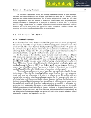 Section 4.4. Processing Documents 69
For less casual conventional writing, the situation can be more difficult. In email messages,
one finds that some writers do not use an upper cases characters at the start of a sentence, or that
new-lines are used as sentence boundaries and no ending punctuation is found. We also come
across the problem in email that the form of the headers is intended for email programs to parse
and process and not for reading aloud. So the notion of “sentence” is unclear here. To get around
this, we simply have to decide in what form we will read this information and so what form the
sentences will take in these genres. One approach is to have each line as a sentence, another is to
somehow process the header into a spoken list or other structure.
4.4 PROCESSING DOCUMENTS
4.4.1 Markup Languages
It is useful to be able to control the behavior of the TTS system at run time. While global parame-
ters can be set in a number of ways, often it is useful to have very precise instructions which affect
specified words. This is most effectively done by interleaving instructions to the TTS system with
the actual text to be spoken. In older TTS systems, it was common for each to have its own type
of markup. So for example in the Bell Labs system [411],, there are special sequences of escape
characters that help the user specify what behaviour the system is to follow.
The disadvantage of this is that these special characters would mean nothing to a different
TTS system, so a document marked up for one TTS system would not work with another. To
get around this, Taylor and Isard [435], [444] proposed the speech synthesis markup language
(SSML) which aimed to provide a general set of markup tags which could in principle be used
by any TTS system. This was extended by a number of further projects including the spoken text
markup language by Sproat et al [411], and the java speech markup language developed by
Andrew Hunt at Sun Microsystems. These served as the basis of the synthesis part of the W3C
standard VoiceXML (also called SSML, but not to be confused with the original).
All these schemes are based on the idea of generalised markup, first developed in the type-
setting industry. There, the idea of markup had been around for a long time, where a typesetter
would mark some text to be printed in 12 point, or in italics or so on. The problem with such
markup is that instructions is that they are physical, meaning that they are very specific to the type
of printing being used. If someone wished to print the document in a bigger font for instance, the
insistence on using 12 point (which may have seemed large in a 10pt document) means that the
intended effect is not achieved. Generalised markup attempts to get round this by splitting the type
setting into a two stage process. The author, or editor, adds logical markup to the text, for example
by indicating that something is a heading, or requires emphasis. In the second stage, this is then
rendered by a process much more specific to the actual printing mechanism being employed. As
the document itself only contains logical instructions, it is much more portable, and can be printed
on a number of devices and in a number of styles.
 