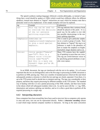 70 Chapter 4. Text Segmentation and Organisation
The speech synthesis markup languages followed a similar philosophy, so instead of spec-
ifying that a word should be spoken at 150Hz (which would have different effects for different
speakers), instead more abstract or “logical” instructions are used, which for instance state that a
particular word is to be emphasised. A few simple examples will now be explored.
tag Example Explanation
<s> This tag can be used <s>
to override the decisions
of the <s> sentence
splitting algorithm.
This tag indicates that a sentence break
should be placed at this point. It is a
good way for the author to over ride
any possible shortcomings in the sen-
tence splitting algorithm.
<emphasis> Sometimes we
<emphasis>need</emphasis>
to give a word special
emphasis.
This is used to give particular empha-
sis to a word or group of words. Note
how abstract or “logical” this tag is; no
reference is made to the phonetics of
how to render the emphasis as height-
ened pitch, longer duration and so on.
<voice> <voice gender="female"
age="20"> This is a
female voice </voice>
<voice name="mike">
And this is a male one
<break/> Hope you’re OK.
</voice>
Many TTS systems have the capabil-
ity of speaking in more than one voice.
This tag can switch between voices in
by specifying general attributes or spe-
cific voice names:
In an SSML document, the tags are interleaved with the text to be spoken. It is of course
important that the two are distinguished, and so the first stage in processing an SSML document is
to perform an XML parsing step. There are a number of standard parsers which do this and which
subsequently produce a structure in which the text and tags are clearly separated. From there, it is
up to the TTS system itself to decide how to interpret each tag. The tags vary considerably in their
purpose, and hence they require processing by different modules in the TTS system. The standard
way of dealing with this is to do a partial processing of the XML initially, and then leave hooks
in the tokens which tell subsequent modules what to do. As can be seen with the <s> tag, XML,
tokenisation and sentence splitting can interfere, and so it is often a good idea to perform all the
required processing in a single step.
4.4.2 Interpreting characters
Since computers have been around they have been used to store text, but as computers only operate
in ones and zeros, text can not be represented directly. Rather a character encoding scheme
is used which maps internal computer numbers to characters. So long as the same convention
 