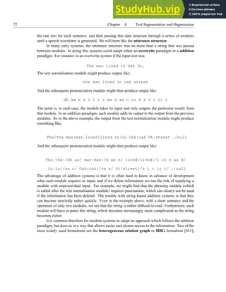 72 Chapter 4. Text Segmentation and Organisation
the raw text for each sentence, and then passing this data structure through a series of modules
until a speech waveform is generated. We will term this the utterance structure.
In many early systems, the utterance structure was no more than a string that was passed
between modules. In doing this systems could adopt either an overwrite paradigm or a addition
paradigm. For instance in an overwrite system if the input text was
The man lived in Oak St.
The text normalisation module might produce output like:
the man lived in oak street
And the subsequent pronunciation module might then produce output like:
dh ax m a n l i v ax d ax n ou k s t r ii t
The point is, in each case, the module takes its input and only outputs the particular results from
that module. In an addition paradigm, each module adds its output to the output from the previous
modules. So in the above example, the output from the text normalisation module might produce
something like:
The|the man|man lived|lived in|in Oak|oak St|street .|null
And the subsequent pronunciation module might then produce output like:
The|the|/dh ax/ man|man|/m ae n/ lived|lived|/l ih v ax d/
in|in|/ax n/ Oak|oak|/ow k/ St|street|/s t r iy t/ .|null
The advantage of addition systems is that it is often hard to know in advance of development
what each module requires as input, and if we delete information we run the risk of supplying a
module with impoverished input. For example, we might find that the phrasing module (which
is called after the text normalisation module) requires punctuation, which can clearly not be used
if the information has been deleted. The trouble with string based addition systems is that they
can become unwieldy rather quickly. Even in the example above, with a short sentence and the
operation of only two modules, we see that the string is rather difficult to read. Furthermore, each
module will have to parse this string, which becomes increasingly more complicated as the string
becomes richer.
It is common therefore for modern systems to adopt an approach which follows the addition
paradigm, but does so in a way that allows easier and clearer access to the information. Two of the
most widely used formalisms are the heterogeneous relation graph or HRG formalism [441],
 