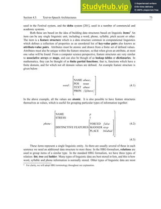 Section 4.5. Text-to-Speech Architectures 73
used in the Festival system, and the delta system [201], used in a number of commercial and
academic systems.
Both these are based on the idea of building data structures based on linguistic items2 An
item can be any single linguistic unit, including a word, phone, syllable, pitch accent or other.
The item is a feature structure which is a data structure common in computational linguistics
which defines a collection of properties as an unordered list of key-value pairs also known as
attribute-value pairs. Attributes must be atomic and drawn from a finite set of defined values.
Attributes must also be unique within the feature structure, so that when given an attribute, at most
one value will be found. From a computer science perspective, feature structures are very similar
to associative arrays or maps, and can also be though of as lookup tables or dictionaries. In
mathematics, they can be thought of as finite partial functions; that is, functions which have a
finite domain, and for which not all domain values are defined. An example feature structure is
given below:
word :







NAME abuse1
POS noun
TEXT abuse
PRON /@buws/







(4.1)
In the above example, all the values are atomic. It is also possible to have feature structures
themselves as values, which is useful for grouping particular types of information together:
phone :











NAME p
STRESS 1
DISTINCTIVE FEATURES





VOICED false
MANNER stop
PLACE bilabial
















(4.2)
(4.3)
These items represent a single linguistic entity. As there are usually several of these in each
sentence we need an additional data structure to store these. In the HRG formalism, relations are
used to group items of a similar type. In the standard HRG formalism, we have three types of
relation: list, tree and ladder. Many types of linguistic data are best stored in lists, and this is how
word, syllable and phone information is normally stored. Other types of linguistic data are most
2 For clarity, we will adopt HRG terminology throughout our explanation.
 