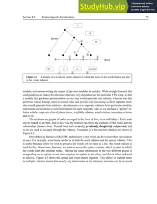 Section 4.5. Text-to-Speech Architectures 75
3
2
1
6
9
5
8
7
4
this is
Syntax
Word
an example
NP
VP
S
Figure 4.3 Example of a word and syntax relation in which the items in the word relation are also
in the syntax relation.
module, and so overwriting the output of previous modules is avoided. While straightforward, this
configuration can makes the utterance structure very dependent on the particular TTS setup, so that
a module that performs pronunciation in one step would generate one relation, whereas one that
performs lexical lookup, letter-to-sound rules and post-lexical processing as three separate mod-
ules would generate three relations. An alternative is to separate relations from particular modules
and instead use relations to store information for each linguistic type, so we can have a “phone” re-
lation which comprises a list of phone items, a syllable relation, word relation, intonation relation
and so on.
The relations are graphs of nodes arranged in the form of lists, trees and ladders. Each node
can be linked to an item, and in this way the relation can show the contents of the items and the
relationship between them. Named links such as next(), previous(), daughter() and parent() and
so on are used to navigate through the relation. Examples of a list and tree relation are shown in
Figure 4.2.
One of the key features of the HRG architecture is that items can be in more than one relation
at once. For example, word items can be be in both the word relation and the syntax relation. This
is useful because often we wish to process the words left to right as a list: the word relation is
used for this. Sometimes, however, we want to access the syntax relation, which is a tree in which
the words form the terminal nodes. Having the same information in the two different places is
unappealing as an update to one item requires an update to the other, and this is often awkward
to achieve. Figure 4.3 shows the syntax and word stream together. This ability to include items
in multiple relations means that usually any information in the utterance structure can be accessed
 