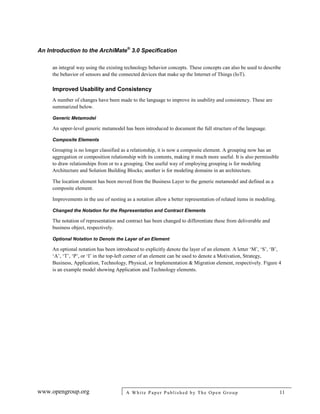 An Introduction to the ArchiMate®
3.0 Specification
www.opengroup.org A White Paper Published by The Open Group 11
an integral way using the existing technology behavior concepts. These concepts can also be used to describe
the behavior of sensors and the connected devices that make up the Internet of Things (IoT).
Improved Usability and Consistency
A number of changes have been made to the language to improve its usability and consistency. These are
summarized below.
Generic Metamodel
An upper-level generic metamodel has been introduced to document the full structure of the language.
Composite Elements
Grouping is no longer classified as a relationship, it is now a composite element. A grouping now has an
aggregation or composition relationship with its contents, making it much more useful. It is also permissible
to draw relationships from or to a grouping. One useful way of employing grouping is for modeling
Architecture and Solution Building Blocks; another is for modeling domains in an architecture.
The location element has been moved from the Business Layer to the generic metamodel and defined as a
composite element.
Improvements in the use of nesting as a notation allow a better representation of related items in modeling.
Changed the Notation for the Representation and Contract Elements
The notation of representation and contract has been changed to differentiate these from deliverable and
business object, respectively.
Optional Notation to Denote the Layer of an Element
An optional notation has been introduced to explicitly denote the layer of an element. A letter ‘M’, ‘S’, ‘B’,
‘A’, ‘T’, ‘P’, or ‘I’ in the top-left corner of an element can be used to denote a Motivation, Strategy,
Business, Application, Technology, Physical, or Implementation & Migration element, respectively. Figure 4
is an example model showing Application and Technology elements.
 