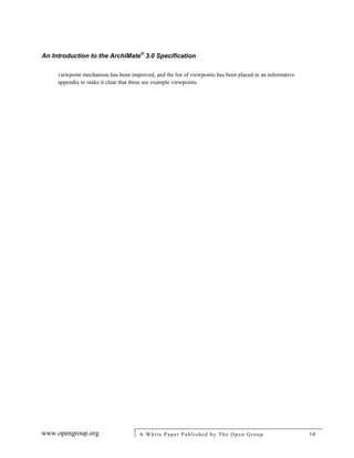 An Introduction to the ArchiMate®
3.0 Specification
www.opengroup.org A White Paper Published by The Open Group 14
viewpoint mechanism has been improved, and the list of viewpoints has been placed in an informative
appendix to make it clear that these are example viewpoints.
 