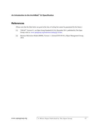 An Introduction to the ArchiMate®
3.0 Specification
www.opengroup.org A White Paper Published by The Open Group 17
References
(Please note that the links below are good at the time of writing but cannot be guaranteed for the future.)
[1] TOGAF®
Version 9.1, an Open Group Standard (G116), December 2011, published by The Open
Group; refer to: www.opengroup.org/bookstore/catalog/g116.htm.
[2] Business Motivation Model (BMM), Version 1.1 (formal/2010-05-01), Object Management Group,
2010.
 