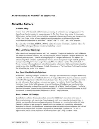 An Introduction to the ArchiMate®
3.0 Specification
www.opengroup.org A White Paper Published by The Open Group 18
About the Authors
Andrew Josey
Andrew Josey is VP Standards and Certification, overseeing all certification and testing programs of The
Open Group. He also manages the standards process for The Open Group. Since joining the company in
1996, Andrew has been closely involved with the standards development, certification, and testing activities
of The Open Group. He has led many standards development projects including specification and
certification development for the ArchiMate®
, TOGAF®
, IT4IT™, POSIX®
, and UNIX®
programs.
He is a member of the IEEE, USENIX, UKUUG, and the Association of Enterprise Architects (AEA). He
holds an MSc in Computer Science from University College London.
Marc Lankhorst, BiZZdesign
Marc Lankhorst is Managing Consultant and Chief Technology Evangelist at BiZZdesign. He is responsible
for market development, consulting, and coaching on digital business design and Enterprise Architecture, and
spreading the word on the ArchiMate modeling language for Enterprise Architecture. His expertise and
interests range from Enterprise Architecture and business process management to agile methods, portfolio
management, and digital business design. Previously, Marc was a Senior Member of Scientific Staff at
Novay (formerly Telematica Instituut), where he managed the collaborative R&D project that developed the
initial version of the ArchiMate language. He leads the core team of The Open Group ArchiMate Forum that
has defined the new version of the standard.
Iver Band, Cambia Health Solutions
Iver Band is a practicing Enterprise Architect and a developer and communicator of Enterprise Architecture
standards and methods. At Cambia Health Solutions, he has guided initiatives focusing on provider systems,
web and mobile experiences, and architecture methods and tools. He is currently focused on solutions that
provide information about healthcare consumers and groups. Iver is also the elected Vice-Chair of the
ArchiMate Forum. He has led development of several Open Group White Papers and contributed to the
second and third major versions of the ArchiMate language. He is TOGAF 9 and ArchiMate 2 Certified, a
Certified Information Systems Security Professional (CISSP), a Certified Information Professional, an AHIP
Information Technology Professional, and a Prosci Certified Change Consultant.
Henk Jonkers, BiZZdesign
Henk Jonkers is a Senior Research Consultant, involved in BiZZdesign’s innovations in the areas of
Enterprise Architecture and engineering. He participates in multi-party research projects, contributes to
training courses, and performs consultancy assignments. Previously, as a member of scientific staff at the
Telematica Instituut, he was involved in research projects on business process modeling and analysis,
Enterprise Architecture, Service-Oriented Architecture (SOA), and model-driven development. He was one
of the main developers of the ArchiMate language and an author of the ArchiMate 1.0, 2.1, and 3.0
Specifications, and is actively involved in the activities of The Open Group ArchiMate Forum.
 