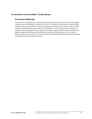 An Introduction to the ArchiMate®
3.0 Specification
www.opengroup.org A White Paper Published by The Open Group 19
Dick Quartel, BiZZdesign
Dick Quartel is a Senior Research Consultant at BiZZdesign. In this role he contributes to the development
and improvement of BiZZdesign’s products and services, is involved in research projects, supervises MSc
students and interns, and performs consultancy assignments. In addition, he is an author of many scientific
and professional publications, and an author of the ArchiMate 2.1 and 3.0 Specifications. Previously, he
worked as a Senior Researcher at Novay (formerly Telematica Instituut), where he acted as researcher and
project manager and contributed to the definition and acquisition of research projects. As an Assistant
Professor at the University of Twente, he worked in the areas of distributed systems design, protocol design
and implementation, and middleware systems.
 