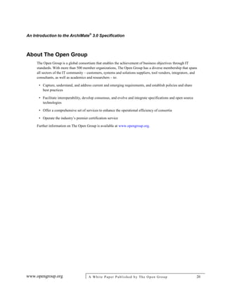 An Introduction to the ArchiMate®
3.0 Specification
www.opengroup.org A White Paper Published by The Open Group 20
About The Open Group
The Open Group is a global consortium that enables the achievement of business objectives through IT
standards. With more than 500 member organizations, The Open Group has a diverse membership that spans
all sectors of the IT community – customers, systems and solutions suppliers, tool vendors, integrators, and
consultants, as well as academics and researchers – to:
• Capture, understand, and address current and emerging requirements, and establish policies and share
best practices
• Facilitate interoperability, develop consensus, and evolve and integrate specifications and open source
technologies
• Offer a comprehensive set of services to enhance the operational efficiency of consortia
• Operate the industry’s premier certification service
Further information on The Open Group is available at www.opengroup.org.
 