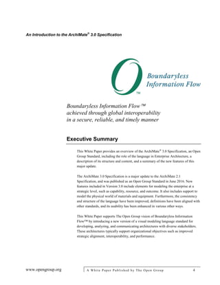 An Introduction to the ArchiMate®
3.0 Specification
www.opengroup.org A White Paper Published by The Open Group 4
Boundaryless Information Flow
achieved through global interoperability
in a secure, reliable, and timely manner
Executive Summary
This White Paper provides an overview of the ArchiMate®
3.0 Specification, an Open
Group Standard, including the role of the language in Enterprise Architecture, a
description of its structure and content, and a summary of the new features of this
major update.
The ArchiMate 3.0 Specification is a major update to the ArchiMate 2.1
Specification, and was published as an Open Group Standard in June 2016. New
features included in Version 3.0 include elements for modeling the enterprise at a
strategic level, such as capability, resource, and outcome. It also includes support to
model the physical world of materials and equipment. Furthermore, the consistency
and structure of the language have been improved, definitions have been aligned with
other standards, and its usability has been enhanced in various other ways.
This White Paper supports The Open Group vision of Boundaryless Information
Flow™ by introducing a new version of a visual modeling language standard for
developing, analyzing, and communicating architectures with diverse stakeholders.
These architectures typically support organizational objectives such as improved
strategic alignment, interoperability, and performance.
 