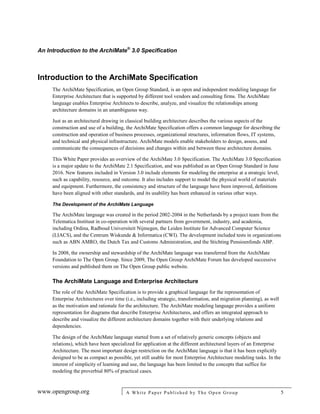An Introduction to the ArchiMate®
3.0 Specification
www.opengroup.org A White Paper Published by The Open Group 5
Introduction to the ArchiMate Specification
The ArchiMate Specification, an Open Group Standard, is an open and independent modeling language for
Enterprise Architecture that is supported by different tool vendors and consulting firms. The ArchiMate
language enables Enterprise Architects to describe, analyze, and visualize the relationships among
architecture domains in an unambiguous way.
Just as an architectural drawing in classical building architecture describes the various aspects of the
construction and use of a building, the ArchiMate Specification offers a common language for describing the
construction and operation of business processes, organizational structures, information flows, IT systems,
and technical and physical infrastructure. ArchiMate models enable stakeholders to design, assess, and
communicate the consequences of decisions and changes within and between these architecture domains.
This White Paper provides an overview of the ArchiMate 3.0 Specification. The ArchiMate 3.0 Specification
is a major update to the ArchiMate 2.1 Specification, and was published as an Open Group Standard in June
2016. New features included in Version 3.0 include elements for modeling the enterprise at a strategic level,
such as capability, resource, and outcome. It also includes support to model the physical world of materials
and equipment. Furthermore, the consistency and structure of the language have been improved, definitions
have been aligned with other standards, and its usability has been enhanced in various other ways.
The Development of the ArchiMate Language
The ArchiMate language was created in the period 2002-2004 in the Netherlands by a project team from the
Telematica Instituut in co-operation with several partners from government, industry, and academia,
including Ordina, Radboud Universiteit Nijmegen, the Leiden Institute for Advanced Computer Science
(LIACS), and the Centrum Wiskunde & Informatica (CWI). The development included tests in organizations
such as ABN AMRO, the Dutch Tax and Customs Administration, and the Stichting Pensioenfonds ABP.
In 2008, the ownership and stewardship of the ArchiMate language was transferred from the ArchiMate
Foundation to The Open Group. Since 2009, The Open Group ArchiMate Forum has developed successive
versions and published them on The Open Group public website.
The ArchiMate Language and Enterprise Architecture
The role of the ArchiMate Specification is to provide a graphical language for the representation of
Enterprise Architectures over time (i.e., including strategic, transformation, and migration planning), as well
as the motivation and rationale for the architecture. The ArchiMate modeling language provides a uniform
representation for diagrams that describe Enterprise Architectures, and offers an integrated approach to
describe and visualize the different architecture domains together with their underlying relations and
dependencies.
The design of the ArchiMate language started from a set of relatively generic concepts (objects and
relations), which have been specialized for application at the different architectural layers of an Enterprise
Architecture. The most important design restriction on the ArchiMate language is that it has been explicitly
designed to be as compact as possible, yet still usable for most Enterprise Architecture modeling tasks. In the
interest of simplicity of learning and use, the language has been limited to the concepts that suffice for
modeling the proverbial 80% of practical cases.
 
