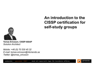An introduction to the
CISSP certification for
self-study groups

Tomas Ericsson, CISSP-ISSAP

Solutions Architect
Mobile: +46 (0) 70 530 45 32
E-mail: tomas.ericsson@vemendo.se
Twitter: @tomas_ericsson
vemendo

grundat

1997

med ett speciellt öga för kundens affärer

 
