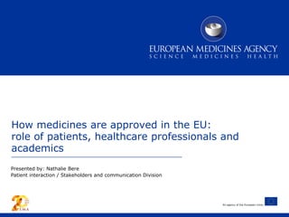An agency of the European Union
How medicines are approved in the EU:
role of patients, healthcare professionals and
academics
Presented by: Nathalie Bere
Patient interaction / Stakeholders and communication Division
 