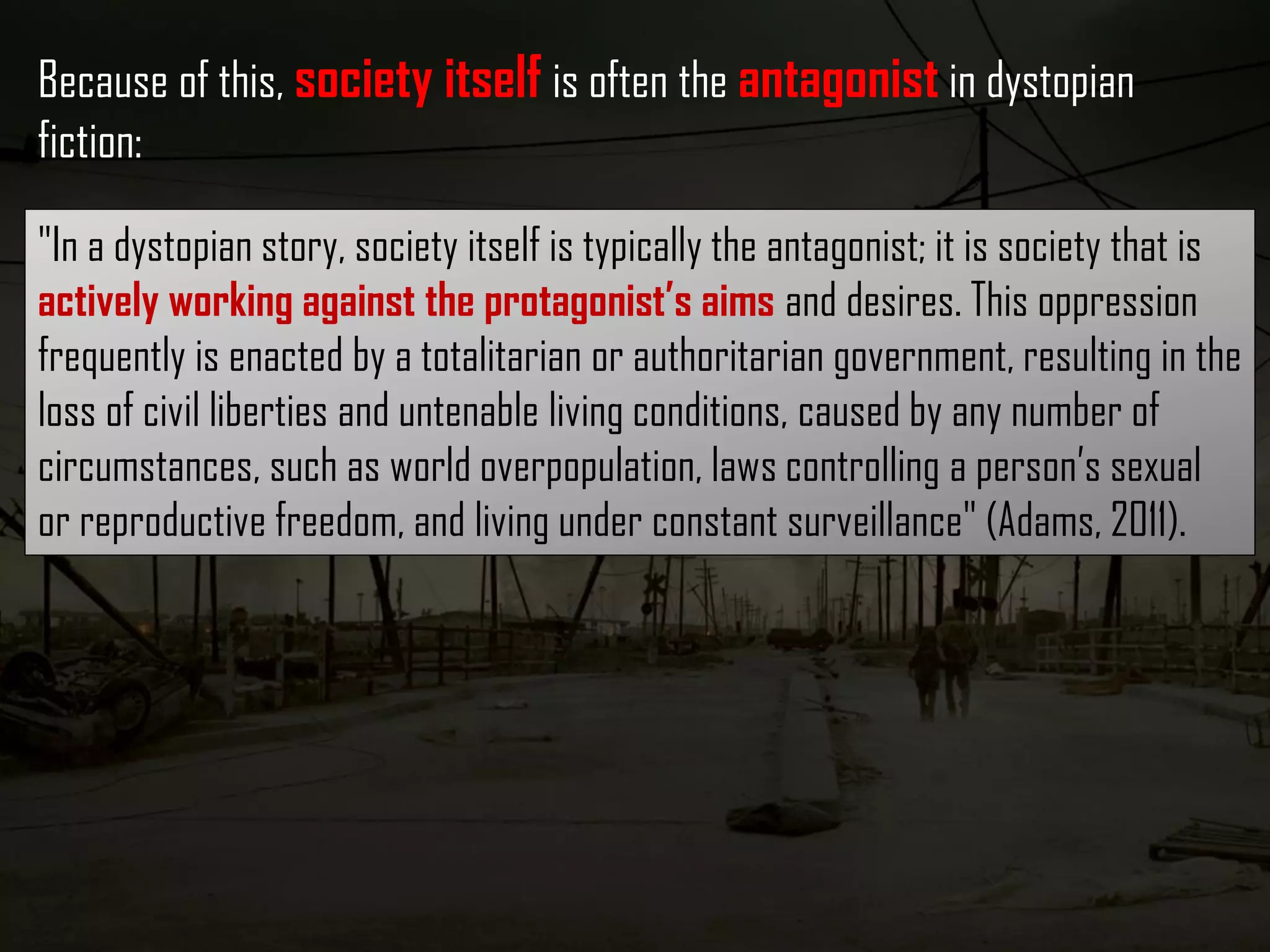 "In a dystopian story, society itself is typically the antagonist; it is society that is
actively working against the protagonist’s aims and desires. This oppression
frequently is enacted by a totalitarian or authoritarian government, resulting in the
loss of civil liberties and untenable living conditions, caused by any number of
circumstances, such as world overpopulation, laws controlling a person’s sexual
or reproductive freedom, and living under constant surveillance" (Adams, 2011).
Because of this, society itself is often the antagonist in dystopian
fiction:
 