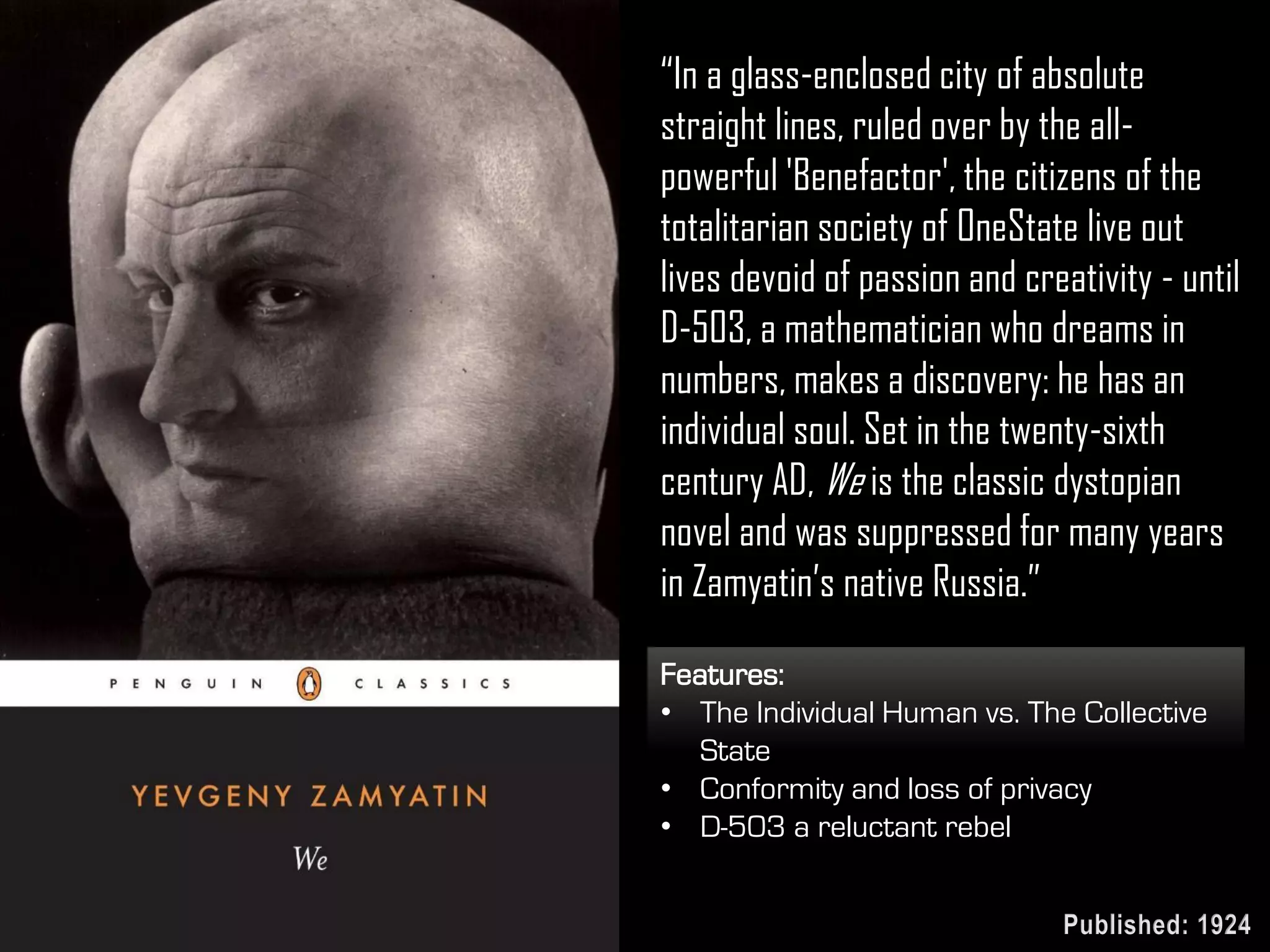 “In a glass-enclosed city of absolute
straight lines, ruled over by the all-
powerful 'Benefactor', the citizens of the
totalitarian society of OneState live out
lives devoid of passion and creativity - until
D-503, a mathematician who dreams in
numbers, makes a discovery: he has an
individual soul. Set in the twenty-sixth
century AD, We is the classic dystopian
novel and was suppressed for many years
in Zamyatin’s native Russia.”
Features:
• The Individual Human vs. The Collective
State
• Conformity and loss of privacy
• D-503 a reluctant rebel
Published: 1924
 
