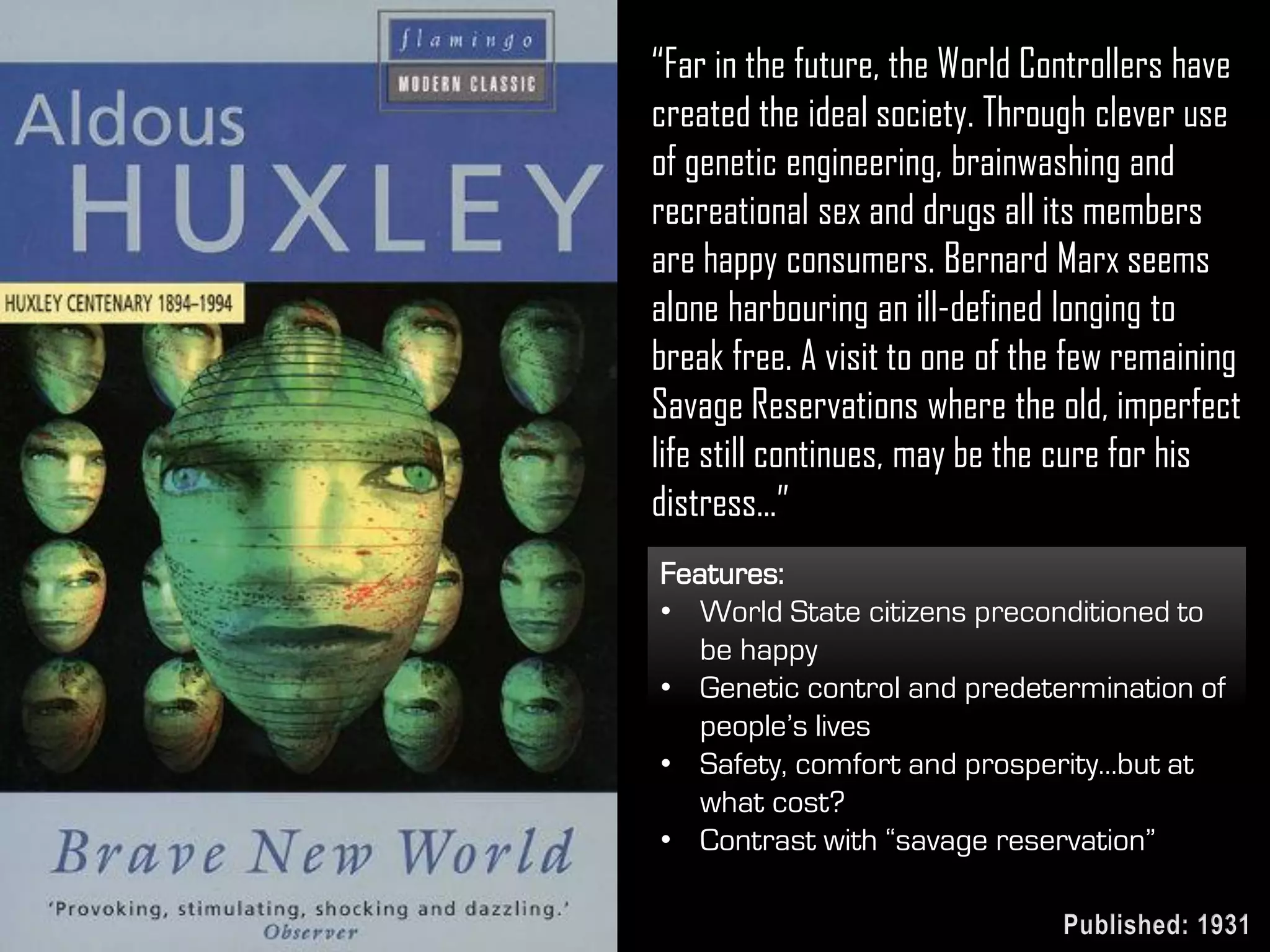 “Far in the future, the World Controllers have
created the ideal society. Through clever use
of genetic engineering, brainwashing and
recreational sex and drugs all its members
are happy consumers. Bernard Marx seems
alone harbouring an ill-defined longing to
break free. A visit to one of the few remaining
Savage Reservations where the old, imperfect
life still continues, may be the cure for his
distress...”
Features:
• World State citizens preconditioned to
be happy
• Genetic control and predetermination of
people’s lives
• Safety, comfort and prosperity…but at
what cost?
• Contrast with “savage reservation”
Published: 1931
 