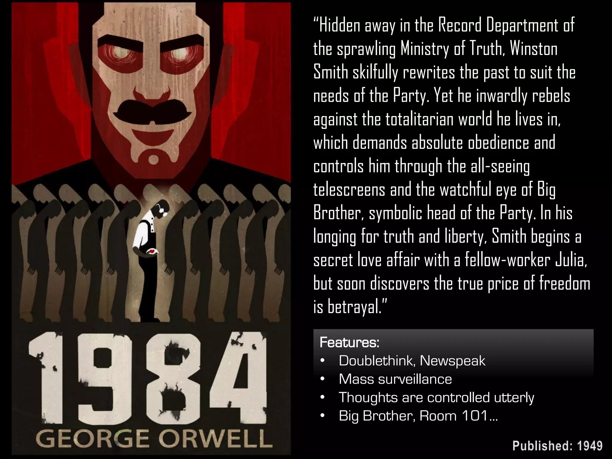 “Hidden away in the Record Department of
the sprawling Ministry of Truth, Winston
Smith skilfully rewrites the past to suit the
needs of the Party. Yet he inwardly rebels
against the totalitarian world he lives in,
which demands absolute obedience and
controls him through the all-seeing
telescreens and the watchful eye of Big
Brother, symbolic head of the Party. In his
longing for truth and liberty, Smith begins a
secret love affair with a fellow-worker Julia,
but soon discovers the true price of freedom
is betrayal.”
Features:
• Doublethink, Newspeak
• Mass surveillance
• Thoughts are controlled utterly
• Big Brother, Room 101...
Published: 1949
 