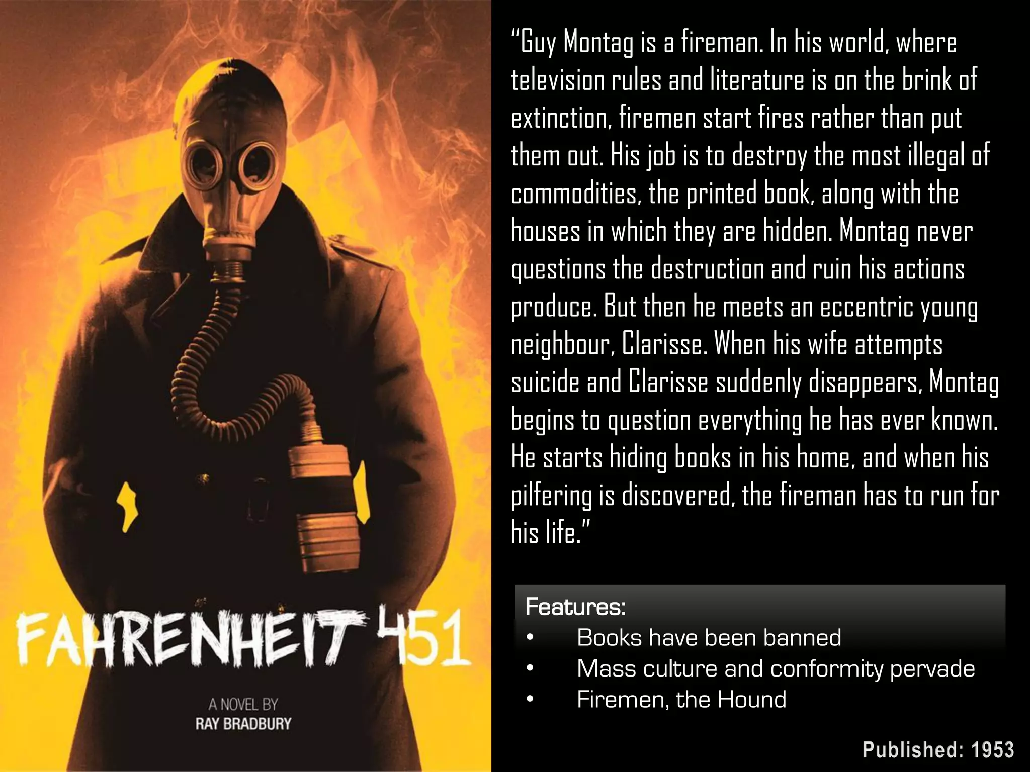 Features:
• Books have been banned
• Mass culture and conformity pervade
• Firemen, the Hound
“Guy Montag is a fireman. In his world, where
television rules and literature is on the brink of
extinction, firemen start fires rather than put
them out. His job is to destroy the most illegal of
commodities, the printed book, along with the
houses in which they are hidden. Montag never
questions the destruction and ruin his actions
produce. But then he meets an eccentric young
neighbour, Clarisse. When his wife attempts
suicide and Clarisse suddenly disappears, Montag
begins to question everything he has ever known.
He starts hiding books in his home, and when his
pilfering is discovered, the fireman has to run for
his life.”
Published: 1953
 
