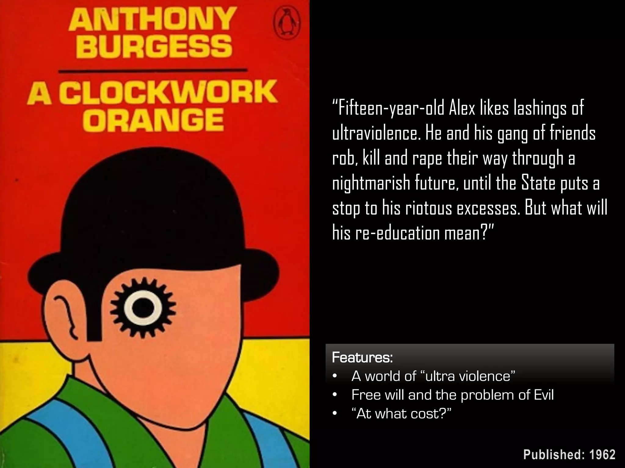 “Fifteen-year-old Alex likes lashings of
ultraviolence. He and his gang of friends
rob, kill and rape their way through a
nightmarish future, until the State puts a
stop to his riotous excesses. But what will
his re-education mean?”
Features:
• A world of “ultra violence”
• Free will and the problem of Evil
• “At what cost?”
Published: 1962
 