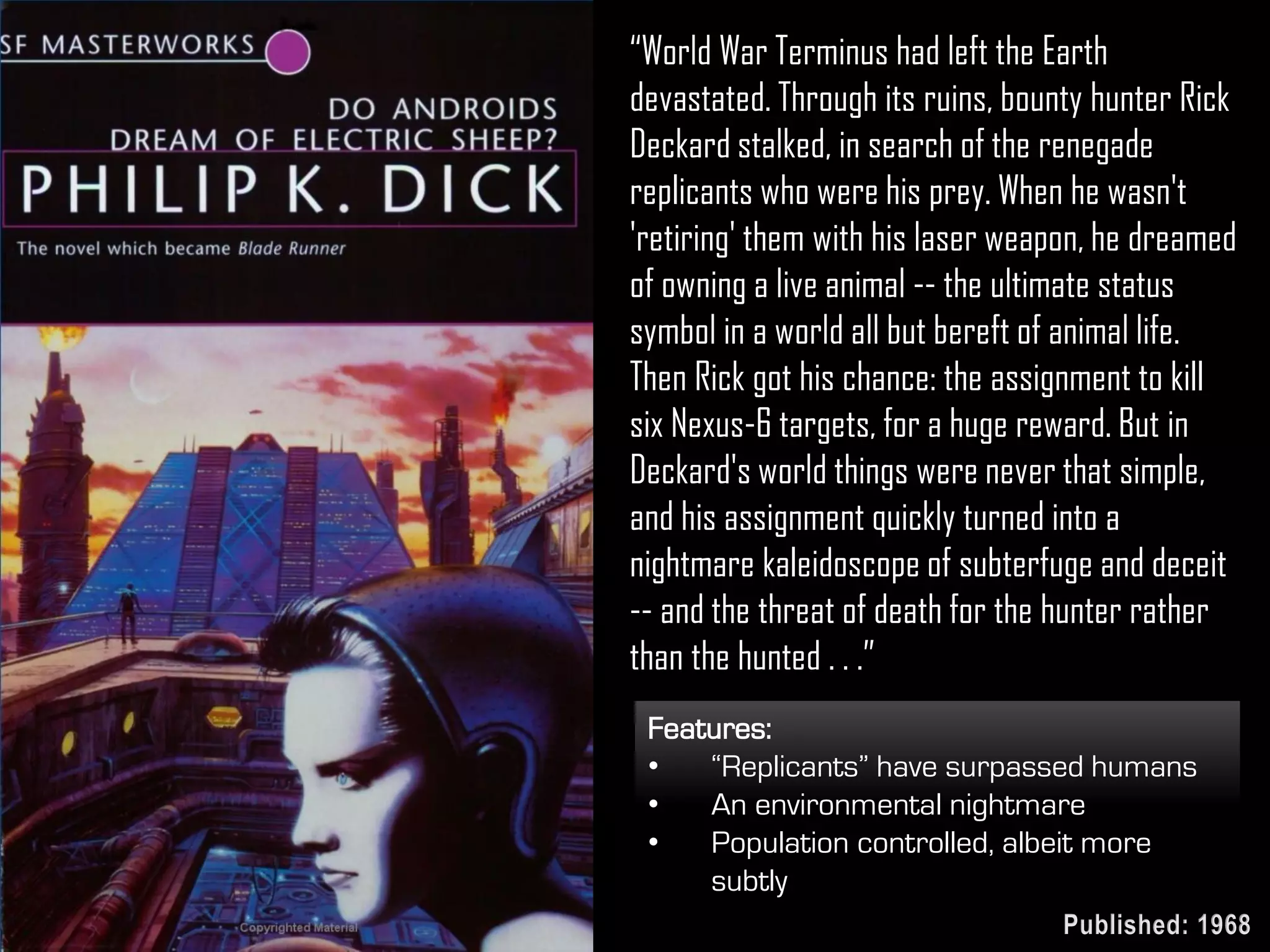 “World War Terminus had left the Earth
devastated. Through its ruins, bounty hunter Rick
Deckard stalked, in search of the renegade
replicants who were his prey. When he wasn't
'retiring' them with his laser weapon, he dreamed
of owning a live animal -- the ultimate status
symbol in a world all but bereft of animal life.
Then Rick got his chance: the assignment to kill
six Nexus-6 targets, for a huge reward. But in
Deckard's world things were never that simple,
and his assignment quickly turned into a
nightmare kaleidoscope of subterfuge and deceit
-- and the threat of death for the hunter rather
than the hunted . . .”
Features:
• “Replicants” have surpassed humans
• An environmental nightmare
• Population controlled, albeit more
subtly
Published: 1968
 