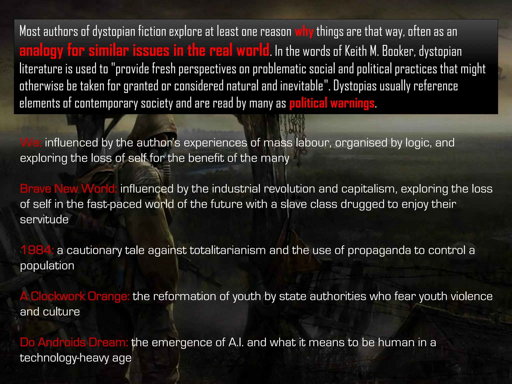 Most authors of dystopian fiction explore at least one reason why things are that way, often as an
analogy for similar issues in the real world. In the words of Keith M. Booker, dystopian
literature is used to "provide fresh perspectives on problematic social and political practices that might
otherwise be taken for granted or considered natural and inevitable". Dystopias usually reference
elements of contemporary society and are read by many as political warnings.
We: influenced by the author’s experiences of mass labour, organised by logic, and
exploring the loss of self for the benefit of the many
Brave New World: influenced by the industrial revolution and capitalism, exploring the loss
of self in the fast-paced world of the future with a slave class drugged to enjoy their
servitude
1984: a cautionary tale against totalitarianism and the use of propaganda to control a
population
A Clockwork Orange: the reformation of youth by state authorities who fear youth violence
and culture
Do Androids Dream: the emergence of A.I. and what it means to be human in a
technology-heavy age
 