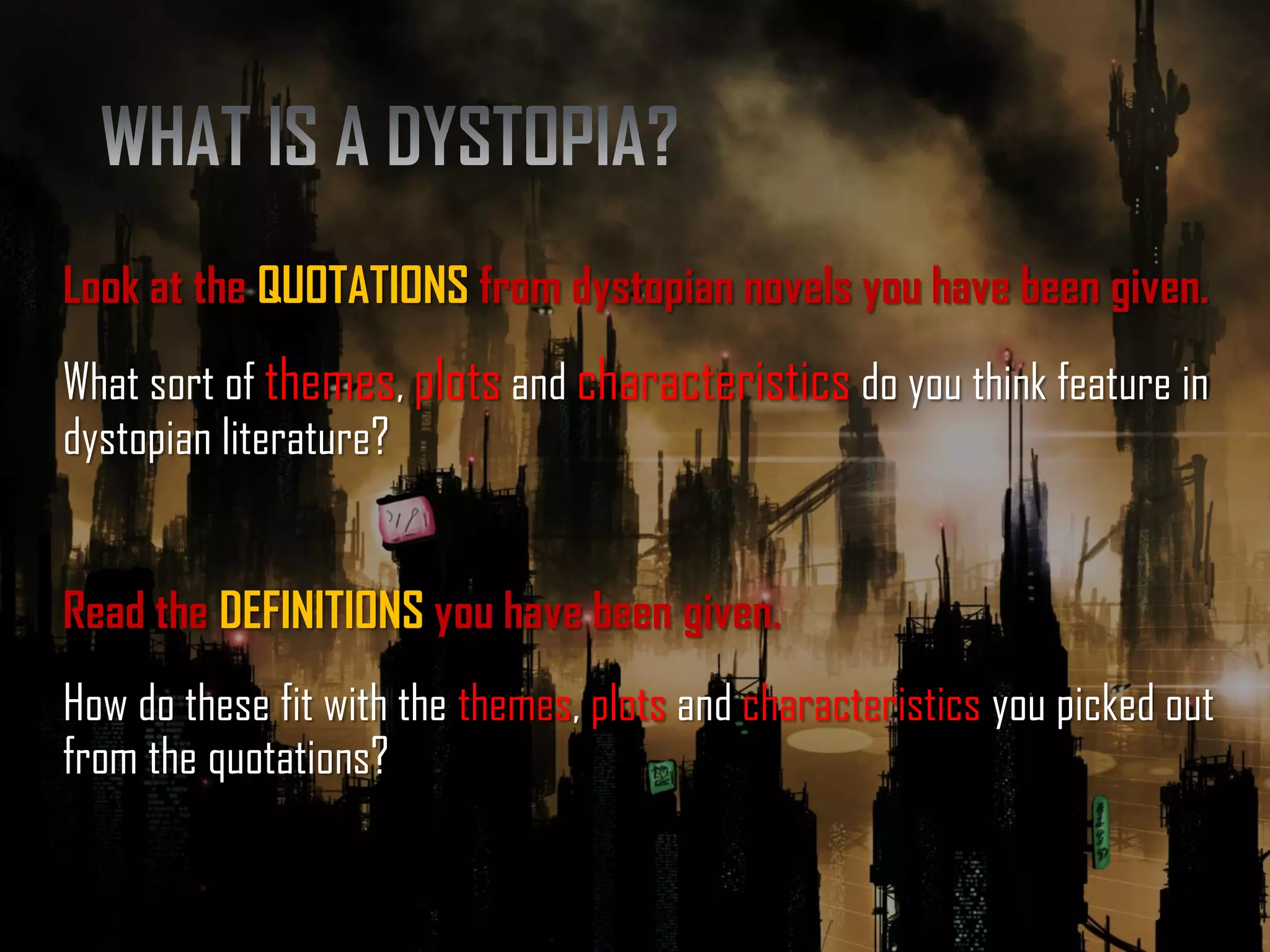 Look at the QUOTATIONS from dystopian novels you have been given.
What sort of themes, plots and characteristics do you think feature in
dystopian literature?
Read the DEFINITIONS you have been given.
How do these fit with the themes, plots and characteristics you picked out
from the quotations?
 