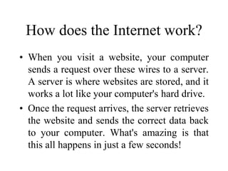 How does the Internet work?
• When you visit a website, your computer
sends a request over these wires to a server.
A server is where websites are stored, and it
works a lot like your computer's hard drive.
• Once the request arrives, the server retrieves
the website and sends the correct data back
to your computer. What's amazing is that
this all happens in just a few seconds!
 
