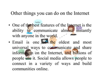 Other things you can do on the Internet
• One of the best features of the Internet is the
ability to communicate almost instantly
with anyone in the world.
• Email is one of the oldest and most
universal ways to communicate and share
information on the Internet, and billions of
people use it. Social media allows people to
connect in a variety of ways and build
communities online.
 