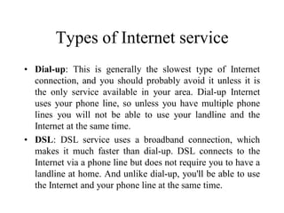 Types of Internet service
• Dial-up: This is generally the slowest type of Internet
connection, and you should probably avoid it unless it is
the only service available in your area. Dial-up Internet
uses your phone line, so unless you have multiple phone
lines you will not be able to use your landline and the
Internet at the same time.
• DSL: DSL service uses a broadband connection, which
makes it much faster than dial-up. DSL connects to the
Internet via a phone line but does not require you to have a
landline at home. And unlike dial-up, you'll be able to use
the Internet and your phone line at the same time.
 