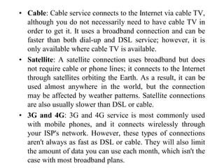 • Cable: Cable service connects to the Internet via cable TV,
although you do not necessarily need to have cable TV in
order to get it. It uses a broadband connection and can be
faster than both dial-up and DSL service; however, it is
only available where cable TV is available.
• Satellite: A satellite connection uses broadband but does
not require cable or phone lines; it connects to the Internet
through satellites orbiting the Earth. As a result, it can be
used almost anywhere in the world, but the connection
may be affected by weather patterns. Satellite connections
are also usually slower than DSL or cable.
• 3G and 4G: 3G and 4G service is most commonly used
with mobile phones, and it connects wirelessly through
your ISP's network. However, these types of connections
aren't always as fast as DSL or cable. They will also limit
the amount of data you can use each month, which isn't the
case with most broadband plans.
 