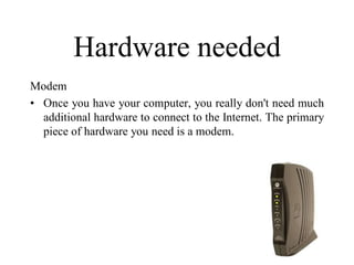 Hardware needed
Modem
• Once you have your computer, you really don't need much
additional hardware to connect to the Internet. The primary
piece of hardware you need is a modem.
 