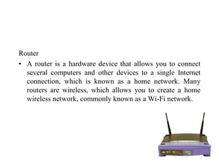 Router
• A router is a hardware device that allows you to connect
several computers and other devices to a single Internet
connection, which is known as a home network. Many
routers are wireless, which allows you to create a home
wireless network, commonly known as a Wi-Fi network.
 