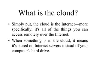 What is the cloud?
• Simply put, the cloud is the Internet—more
specifically, it's all of the things you can
access remotely over the Internet.
• When something is in the cloud, it means
it's stored on Internet servers instead of your
computer's hard drive.
 