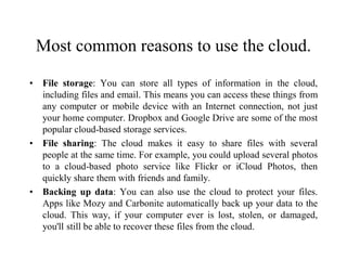 Most common reasons to use the cloud.
• File storage: You can store all types of information in the cloud,
including files and email. This means you can access these things from
any computer or mobile device with an Internet connection, not just
your home computer. Dropbox and Google Drive are some of the most
popular cloud-based storage services.
• File sharing: The cloud makes it easy to share files with several
people at the same time. For example, you could upload several photos
to a cloud-based photo service like Flickr or iCloud Photos, then
quickly share them with friends and family.
• Backing up data: You can also use the cloud to protect your files.
Apps like Mozy and Carbonite automatically back up your data to the
cloud. This way, if your computer ever is lost, stolen, or damaged,
you'll still be able to recover these files from the cloud.
 