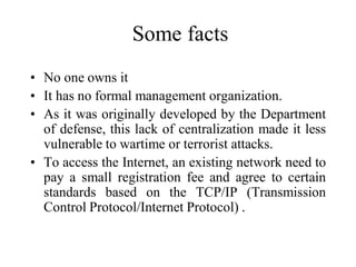 Some facts
• No one owns it
• It has no formal management organization.
• As it was originally developed by the Department
of defense, this lack of centralization made it less
vulnerable to wartime or terrorist attacks.
• To access the Internet, an existing network need to
pay a small registration fee and agree to certain
standards based on the TCP/IP (Transmission
Control Protocol/Internet Protocol) .
 