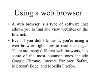 Using a web browser
• A web browser is a type of software that
allows you to find and view websites on the
Internet.
• Even if you didn't know it, you're using a
web browser right now to read this page!
There are many different web browsers, but
some of the most common ones include
Google Chrome, Internet Explorer, Safari,
Microsoft Edge, and Mozilla Firefox.
 