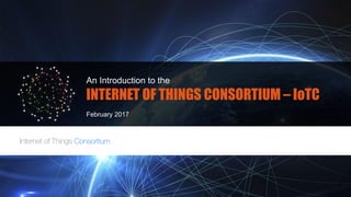 An Introduction to the
INTERNET OF THINGS CONSORTIUM – IoTC
February 2017
 