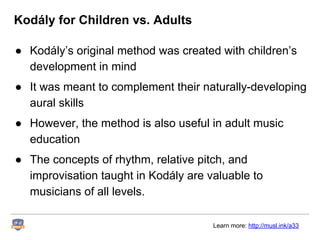Kodály for Children vs. Adults
● Kodály’s original method was created with children’s
development in mind
● It was meant to complement their naturally-developing
aural skills
● However, the method is also useful in adult music
education
● The concepts of rhythm, relative pitch, and
improvisation taught in Kodály are valuable to
musicians of all levels.
Learn more: http://musl.ink/a33
 