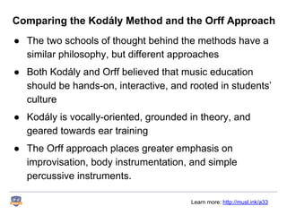 Comparing the Kodály Method and the Orff Approach
● The two schools of thought behind the methods have a
similar philosophy, but different approaches
● Both Kodály and Orff believed that music education
should be hands-on, interactive, and rooted in students’
culture
● Kodály is vocally-oriented, grounded in theory, and
geared towards ear training
● The Orff approach places greater emphasis on
improvisation, body instrumentation, and simple
percussive instruments.
Learn more: http://musl.ink/a33
 