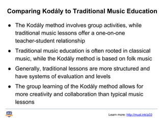 Comparing Kodály to Traditional Music Education
● The Kodály method involves group activities, while
traditional music lessons offer a one-on-one
teacher-student relationship
● Traditional music education is often rooted in classical
music, while the Kodály method is based on folk music
● Generally, traditional lessons are more structured and
have systems of evaluation and levels
● The group learning of the Kodály method allows for
more creativity and collaboration than typical music
lessons
Learn more: http://musl.ink/a33
 