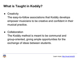 What is Taught in Kodály?
● Creativity
The easy-to-follow associations that Kodály develops
empower musicians to be creative and confident in their
musical practice.
● Collaboration
The Kodály method is meant to be communal and
group-oriented, giving ample opportunities for the
exchange of ideas between students.
Learn more: http://musl.ink/a33
 