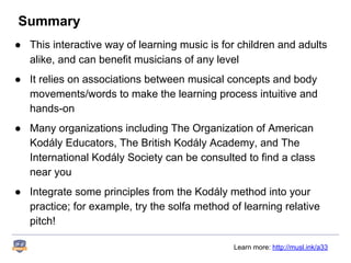 Summary
● This interactive way of learning music is for children and adults
alike, and can benefit musicians of any level
● It relies on associations between musical concepts and body
movements/words to make the learning process intuitive and
hands-on
● Many organizations including The Organization of American
Kodály Educators, The British Kodály Academy, and The
International Kodály Society can be consulted to find a class
near you
● Integrate some principles from the Kodály method into your
practice; for example, try the solfa method of learning relative
pitch!
Learn more: http://musl.ink/a33
 