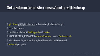 © 2015 Mesosphere, Inc. All Rights Reserved. 10
Getting a Kubernetes cluster: mesos/docker
$ git clone git@github.com:kubernetes/kubernetes.git
$ cd kubernetes
$ build/run.sh hack/build-go.sh && make
$ KUBERNETES_PROVIDER=mesos/docker cluster/kube-up.sh
$ alias kubectl=_output/local/bin/darwin/amd64/kubectl
$ kubectl get pods
Get a Kubernetes cluster: mesos/docker with kube-up
 