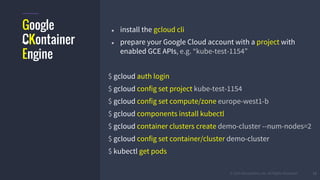© 2015 Mesosphere, Inc. All Rights Reserved. 12
Google
CKontainer
Engine
● install the gcloud cli
● prepare your Google Cloud account with a project with
enabled GCE APIs, e.g. “kube-test-1154”
$ gcloud auth login
$ gcloud config set project kube-test-1154
$ gcloud config set compute/zone europe-west1-b
$ gcloud components install kubectl
$ gcloud container clusters create demo-cluster --num-nodes=2
$ gcloud config set container/cluster demo-cluster
$ kubectl get pods
 